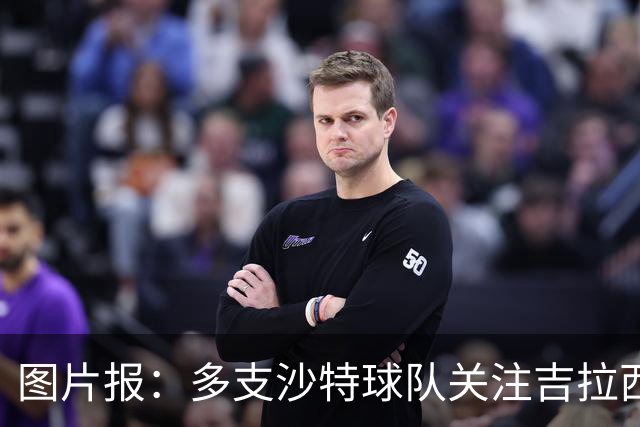 图片报：多支沙特球队关注吉拉西，但球员倾向于留在欧洲